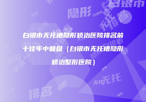 白银市无托槽隐形矫治医院排名前十佳年中复盘（白银市无托槽隐形矫治整形医院）