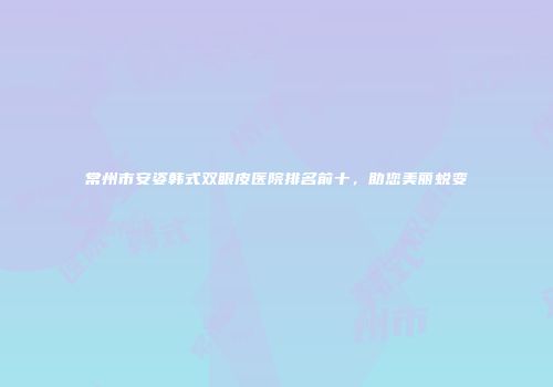 常州市安姿韩式双眼皮医院排名前十，助您美丽蜕变
