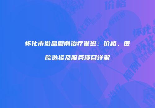 怀化市微晶磨削治疗雀斑：价格、医院选择及服务项目详解