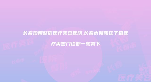 长春珍妮整形医疗美容医院,长春市朝阳区子田医疗美容门诊部一较高下