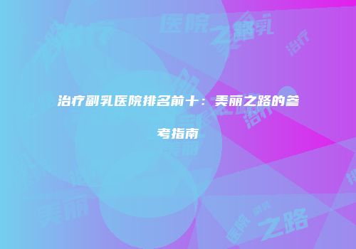 治疗副乳医院排名前十：美丽之路的参考指南