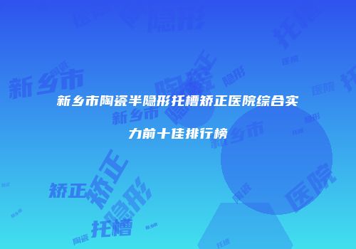 新乡市陶瓷半隐形托槽矫正医院综合实力前十佳排行榜