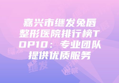 嘉兴市继发兔唇整形医院排行榜TOP10：专业团队提供优质服务
