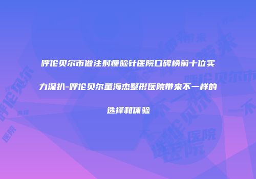呼伦贝尔市做注射瘦脸针医院口碑榜前十位实力深扒-呼伦贝尔董海杰整形医院带来不一样的选择和体验