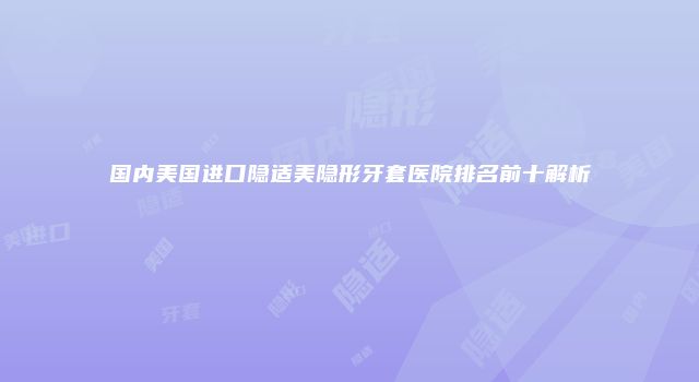 国内美国进口隐适美隐形牙套医院排名前十解析