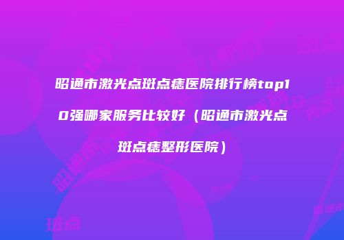 昭通市激光点斑点痣医院排行榜top10强哪家服务比较好（昭通市激光点斑点痣整形医院）