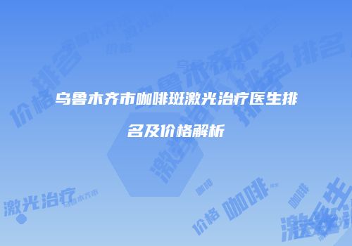 乌鲁木齐市咖啡斑激光治疗医生排名及价格解析