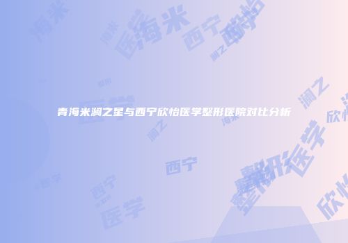 青海米澜之星与西宁欣怡医学整形医院对比分析