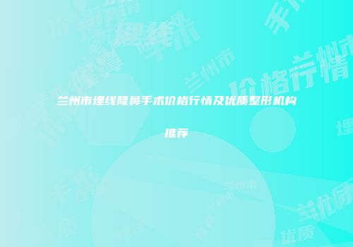 兰州市埋线隆鼻手术价格行情及优质整形机构推荐