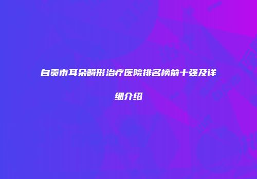 自贡市耳朵畸形治疗医院排名榜前十强及详细介绍