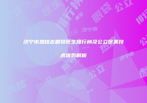 济宁市热熔去眼袋医生排行榜及公立医美技术优势解析