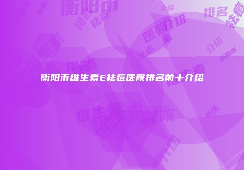 衡阳市维生素E祛痘医院排名前十介绍