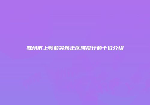 滁州市上颚前突矫正医院排行前十位介绍