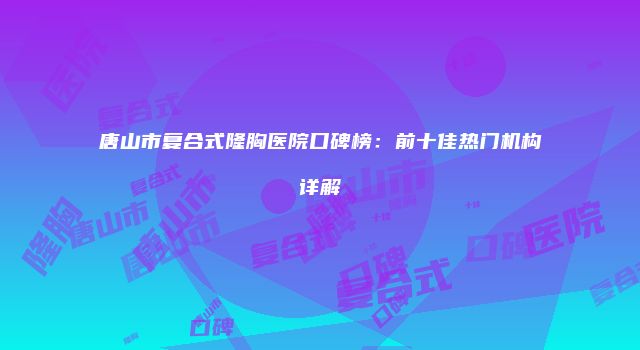 唐山市复合式隆胸医院口碑榜：前十佳热门机构详解