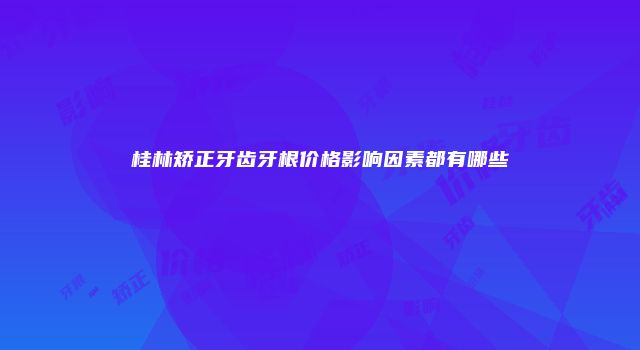 桂林矫正牙齿牙根价格影响因素都有哪些