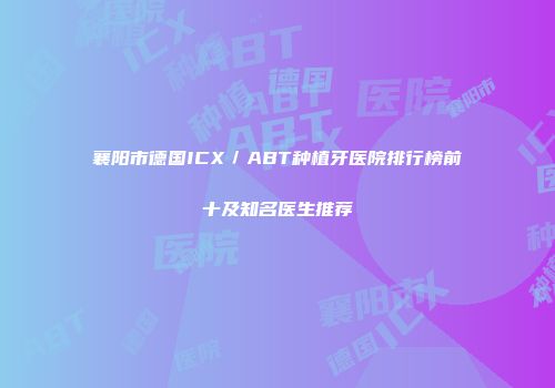 襄阳市德国ICX／ABT种植牙医院排行榜前十及知名医生推荐