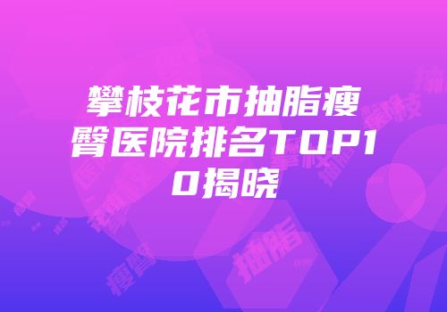 攀枝花市抽脂瘦臀医院排名TOP10揭晓