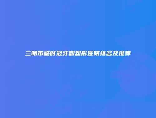三明市临时冠牙龈塑形医院排名及推荐