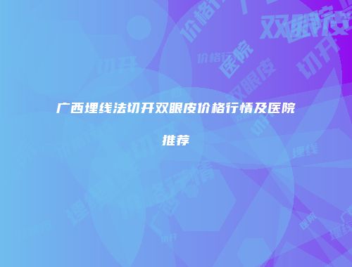 广西埋线法切开双眼皮价格行情及医院推荐