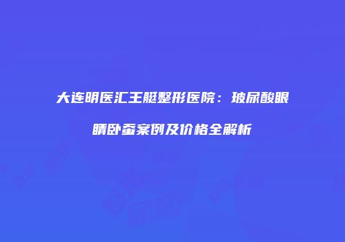 大连明医汇王艇整形医院：玻尿酸眼睛卧蚕案例及价格全解析