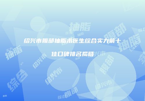 绍兴市腹部抽脂术医生综合实力前十佳口碑排名揭晓