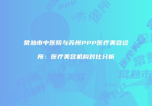 常熟市中医院与苏州PPP医疗美容诊所：医疗美容机构对比分析