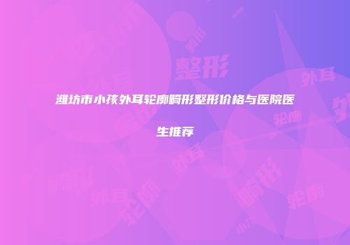 潍坊市小孩外耳轮廓畸形整形价格与医院医生推荐