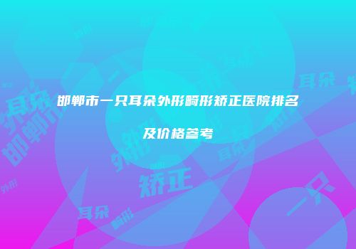 邯郸市一只耳朵外形畸形矫正医院排名及价格参考