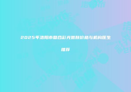 2025年洛阳市复合彩光嫩肤价格与机构医生推荐