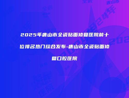 2025年唐山市全瓷贴面修复医院前十位排名热门综合发布-唐山市全瓷贴面修复口腔医院