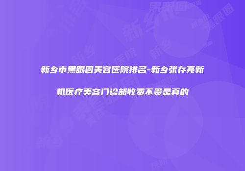 新乡市黑眼圈美容医院排名-新乡张存亮新机医疗美容门诊部收费不贵是真的