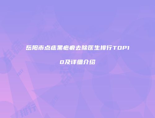 岳阳市点痣黑疤痕去除医生排行TOP10及详细介绍