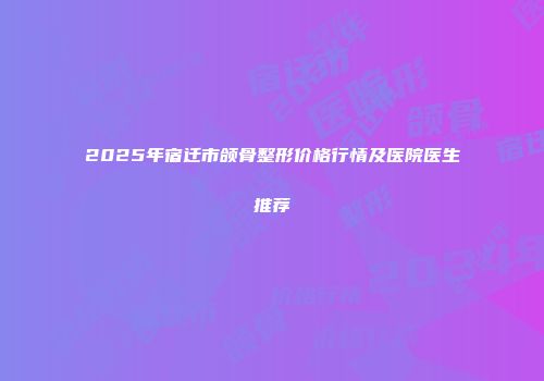 2025年宿迁市颌骨整形价格行情及医院医生推荐