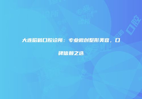 大连昭鹤口腔诊所：专业微创整形美容，口碑信赖之选