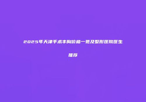2025年天津手术丰胸价格一览及整形医院医生推荐