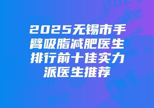 2025无锡市手臂吸脂减肥医生排行前十佳实力派医生推荐