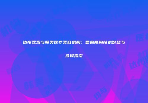 达州双均与韩美医疗美容机构：复合隆胸技术对比与选择指南