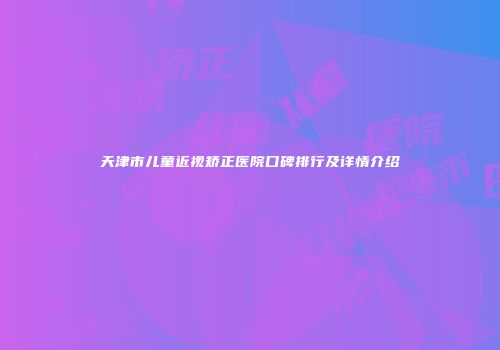 天津市儿童近视矫正医院口碑排行及详情介绍