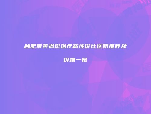 合肥市黄褐斑治疗高性价比医院推荐及价格一览