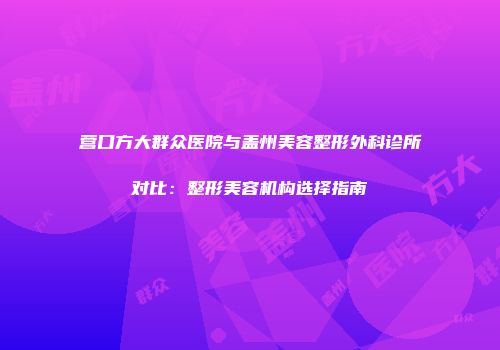 营口方大群众医院与盖州美容整形外科诊所对比：整形美容机构选择指南