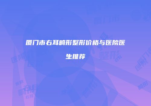 厦门市右耳畸形整形价格与医院医生推荐