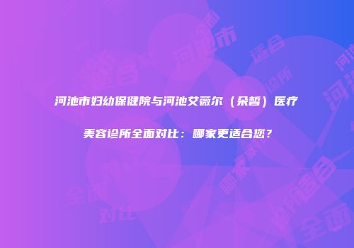 河池市妇幼保健院与河池艾薇尔（朵皙）医疗美容诊所全面对比：哪家更适合您？