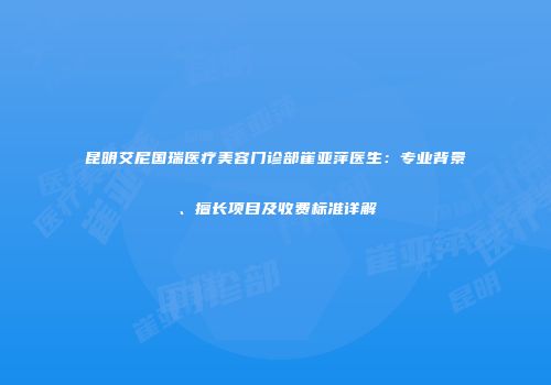 昆明艾尼国瑞医疗美容门诊部崔亚萍医生：专业背景、擅长项目及收费标准详解