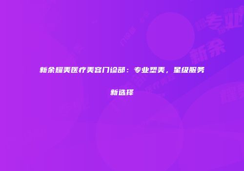 新余耀美医疗美容门诊部：专业塑美，星级服务新选择