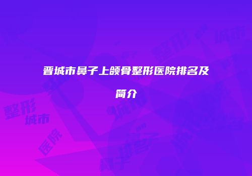 晋城市鼻子上颌骨整形医院排名及简介