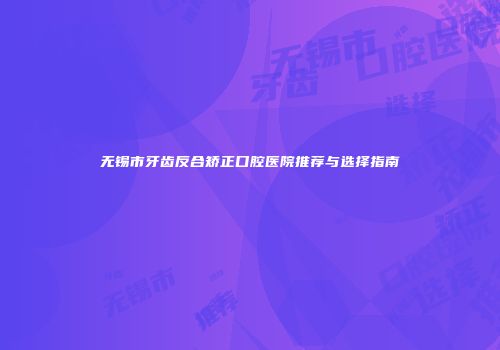 无锡市牙齿反合矫正口腔医院推荐与选择指南