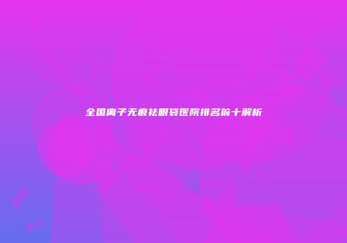 全国离子无痕祛眼袋医院排名前十解析
