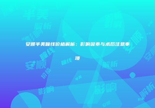 安顺半美瞳线价格解析：影响因素与术后注意事项