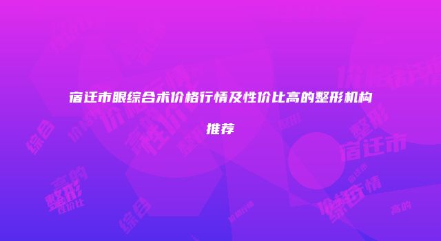 宿迁市眼综合术价格行情及性价比高的整形机构推荐