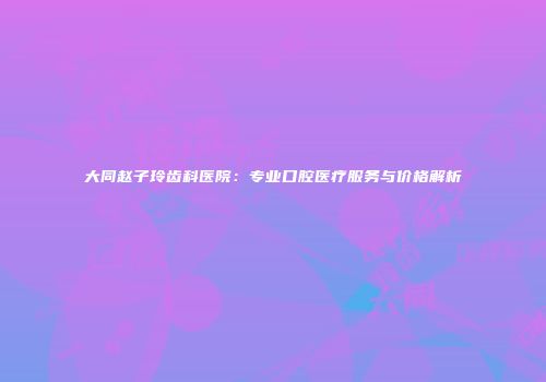 大同赵子玲齿科医院：专业口腔医疗服务与价格解析